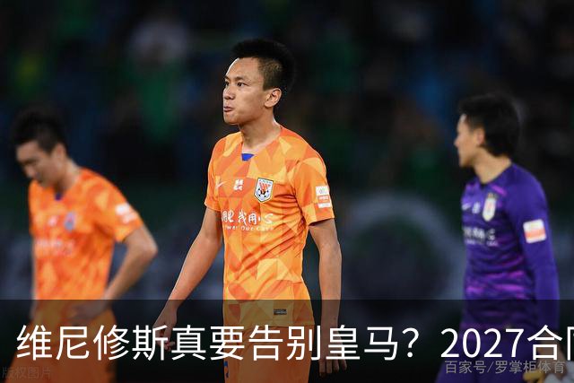 维尼修斯真要告别皇马？2027合同年的致命诱惑