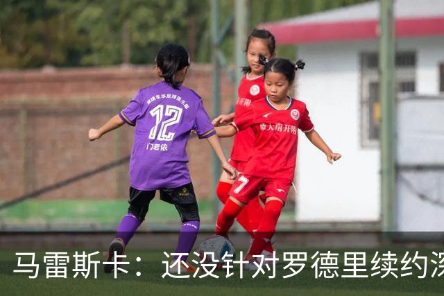 马雷斯卡：还没针对罗德里续约深入讨论 正在考察多个位置的球员